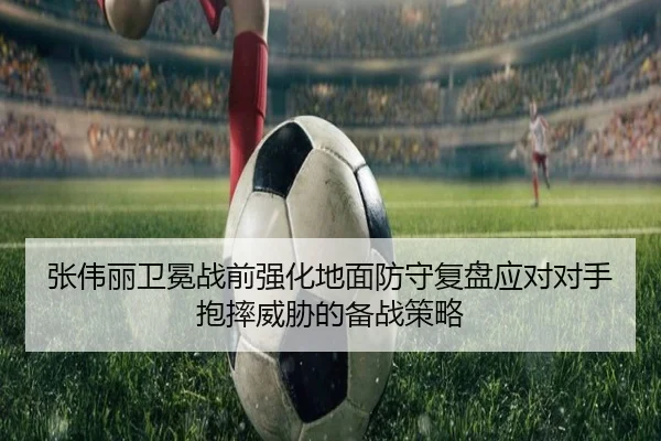 张伟丽卫冕战前强化地面防守复盘应对对手抱摔威胁的备战策略