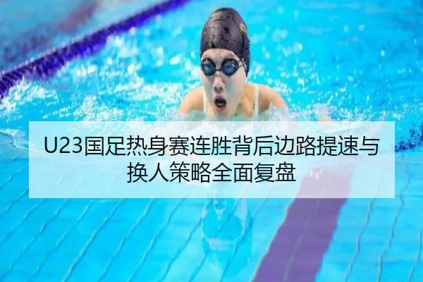 U23国足热身赛连胜背后边路提速与换人策略全面复盘