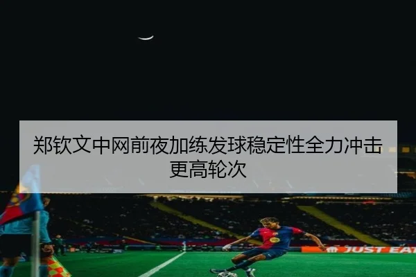郑钦文中网前夜加练发球稳定性全力冲击更高轮次